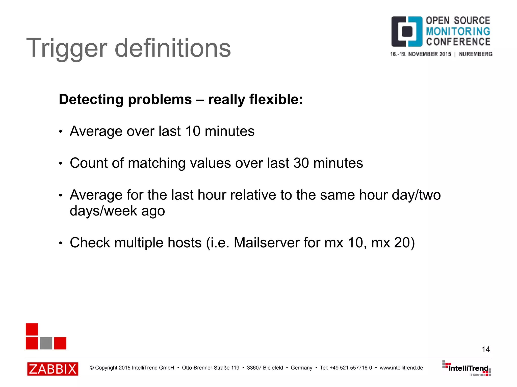 © Copyright 2015 IntelliTrend GmbH • Otto-Brenner-Straße 119 • 33607 Bielefeld • Germany • Tel: +49 521 557716-0 • www.intellitrend.de
14
Trigger definitions
Detecting problems – really flexible:
● Average over last 10 minutes
● Count of matching values over last 30 minutes
● Average for the last hour relative to the same hour day/two
days/week ago
● Check multiple hosts (i.e. Mailserver for mx 10, mx 20)
 