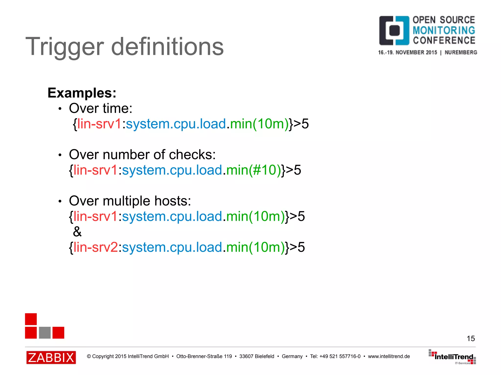 © Copyright 2015 IntelliTrend GmbH • Otto-Brenner-Straße 119 • 33607 Bielefeld • Germany • Tel: +49 521 557716-0 • www.intellitrend.de
15
Trigger definitions
Examples:
● Over time:
{lin-srv1:system.cpu.load.min(10m)}>5
● Over number of checks:
{lin-srv1:system.cpu.load.min(#10)}>5
● Over multiple hosts:
{lin-srv1:system.cpu.load.min(10m)}>5
&
{lin-srv2:system.cpu.load.min(10m)}>5
 