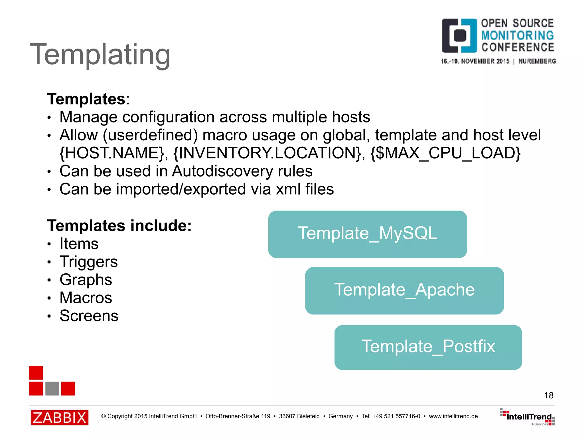 © Copyright 2015 IntelliTrend GmbH • Otto-Brenner-Straße 119 • 33607 Bielefeld • Germany • Tel: +49 521 557716-0 • www.intellitrend.de
18
Templating
Template_MySQL
Templates:
● Manage configuration across multiple hosts
● Allow (userdefined) macro usage on global, template and host level
{HOST.NAME}, {INVENTORY.LOCATION}, {$MAX_CPU_LOAD}
● Can be used in Autodiscovery rules
● Can be imported/exported via xml files
Templates include:
● Items
● Triggers
● Graphs
● Macros
● Screens
Template_Apache
Template_Postfix
 