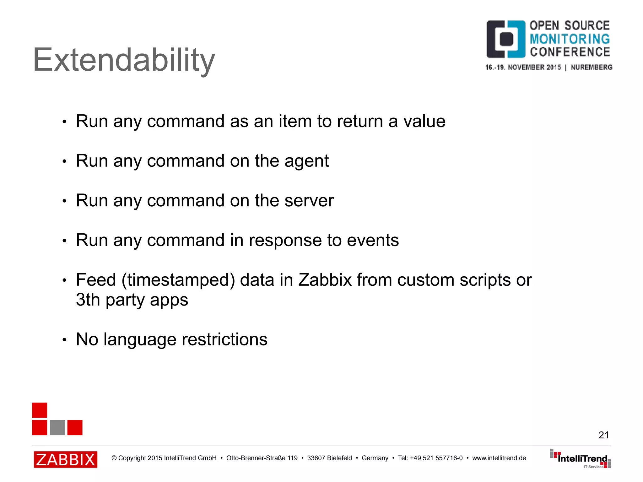 © Copyright 2015 IntelliTrend GmbH • Otto-Brenner-Straße 119 • 33607 Bielefeld • Germany • Tel: +49 521 557716-0 • www.intellitrend.de
21
Extendability
● Run any command as an item to return a value
● Run any command on the agent
● Run any command on the server
● Run any command in response to events
● Feed (timestamped) data in Zabbix from custom scripts or
3th party apps
● No language restrictions
 