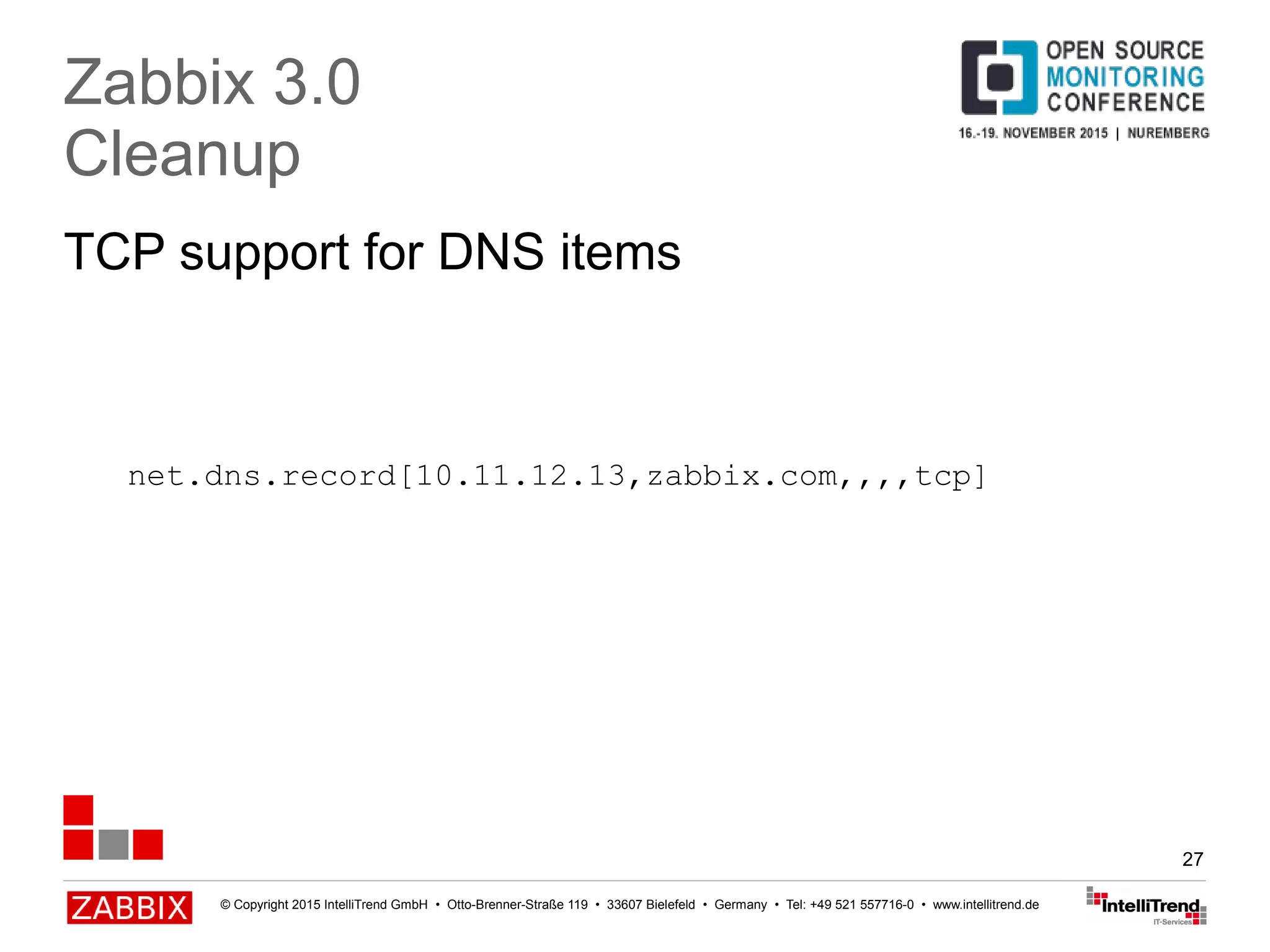 © Copyright 2015 IntelliTrend GmbH • Otto-Brenner-Straße 119 • 33607 Bielefeld • Germany • Tel: +49 521 557716-0 • www.intellitrend.de
27
TCP support for DNS items
Zabbix 3.0
Cleanup
net.dns.record[10.11.12.13,zabbix.com,,,,tcp]
 