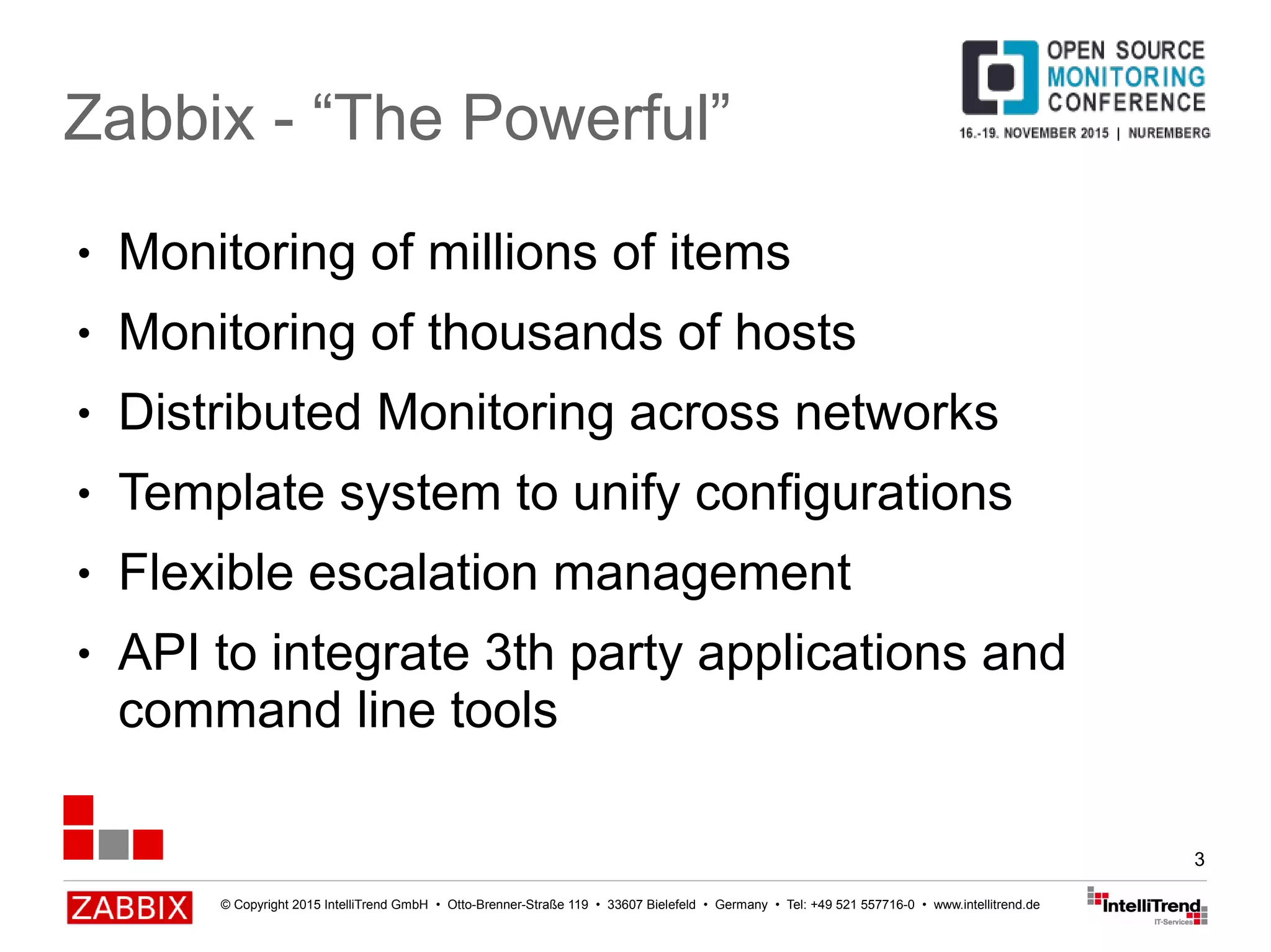 © Copyright 2015 IntelliTrend GmbH • Otto-Brenner-Straße 119 • 33607 Bielefeld • Germany • Tel: +49 521 557716-0 • www.intellitrend.de
3
● Monitoring of millions of items
● Monitoring of thousands of hosts
● Distributed Monitoring across networks
● Template system to unify configurations
● Flexible escalation management
● API to integrate 3th party applications and
command line tools
Zabbix - “The Powerful”
 