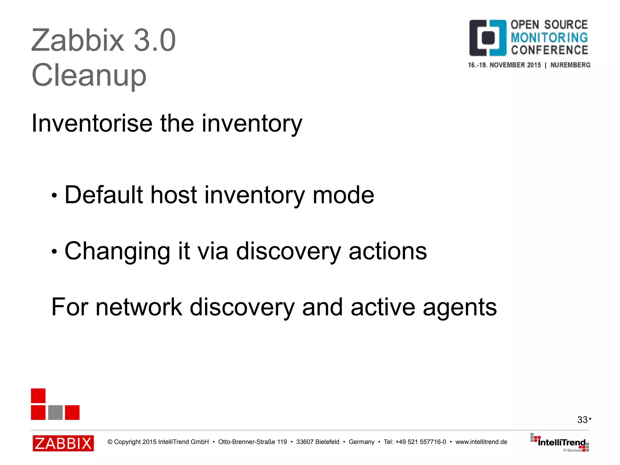 © Copyright 2015 IntelliTrend GmbH • Otto-Brenner-Straße 119 • 33607 Bielefeld • Germany • Tel: +49 521 557716-0 • www.intellitrend.de
33
Inventorise the inventory
Zabbix 3.0
Cleanup
● Default host inventory mode
● Changing it via discovery actions
For network discovery and active agents
•
 