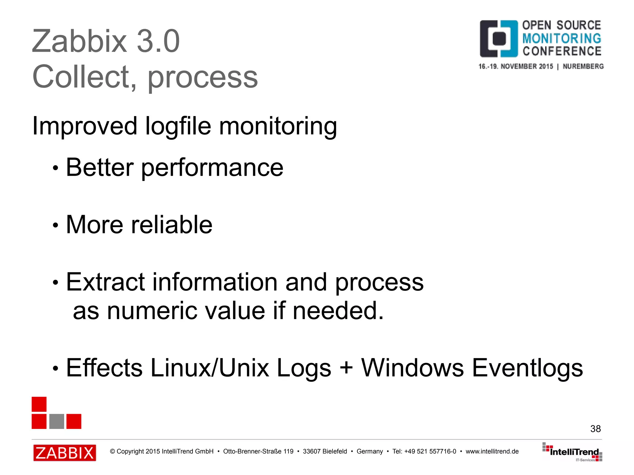 © Copyright 2015 IntelliTrend GmbH • Otto-Brenner-Straße 119 • 33607 Bielefeld • Germany • Tel: +49 521 557716-0 • www.intellitrend.de
38
Improved logfile monitoring
Zabbix 3.0
Collect, process
● Better performance
● More reliable
● Extract information and process
as numeric value if needed.
● Effects Linux/Unix Logs + Windows Eventlogs
 