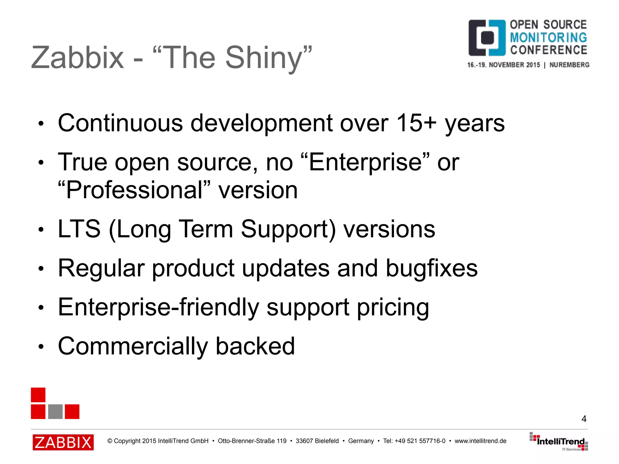 © Copyright 2015 IntelliTrend GmbH • Otto-Brenner-Straße 119 • 33607 Bielefeld • Germany • Tel: +49 521 557716-0 • www.intellitrend.de
4
● Continuous development over 15+ years
● True open source, no “Enterprise” or
“Professional” version
● LTS (Long Term Support) versions
● Regular product updates and bugfixes
● Enterprise-friendly support pricing
● Commercially backed
Zabbix - “The Shiny”
 