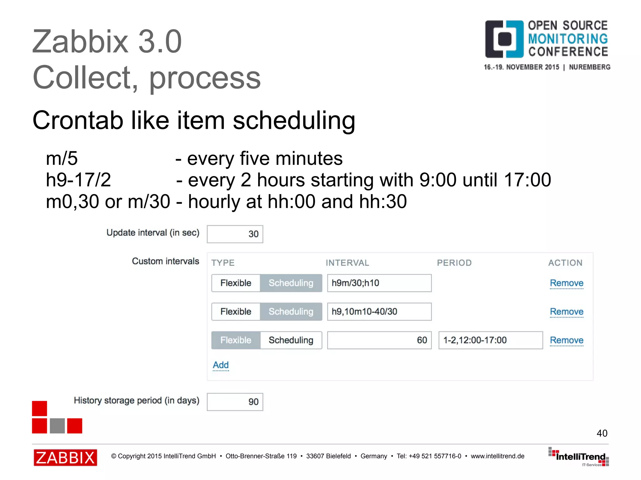 © Copyright 2015 IntelliTrend GmbH • Otto-Brenner-Straße 119 • 33607 Bielefeld • Germany • Tel: +49 521 557716-0 • www.intellitrend.de
40
Crontab like item scheduling
Zabbix 3.0
Collect, process
m/5 - every five minutes
h9-17/2 - every 2 hours starting with 9:00 until 17:00
m0,30 or m/30 - hourly at hh:00 and hh:30
 