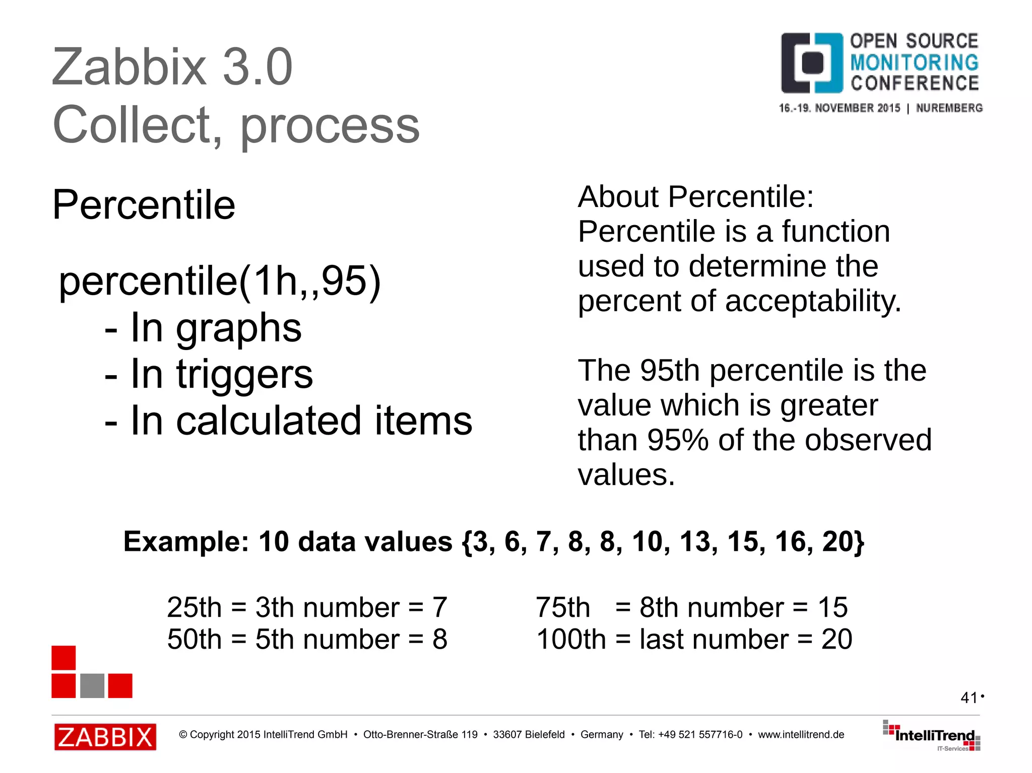 © Copyright 2015 IntelliTrend GmbH • Otto-Brenner-Straße 119 • 33607 Bielefeld • Germany • Tel: +49 521 557716-0 • www.intellitrend.de
41
Percentile
Zabbix 3.0
Collect, process
percentile(1h,,95)
- In graphs
- In triggers
- In calculated items
•
About Percentile:
Percentile is a function
used to determine the
percent of acceptability.
The 95th percentile is the
value which is greater
than 95% of the observed
values.
Example: 10 data values {3, 6, 7, 8, 8, 10, 13, 15, 16, 20}
25th = 3th number = 7 75th = 8th number = 15
50th = 5th number = 8 100th = last number = 20
 
