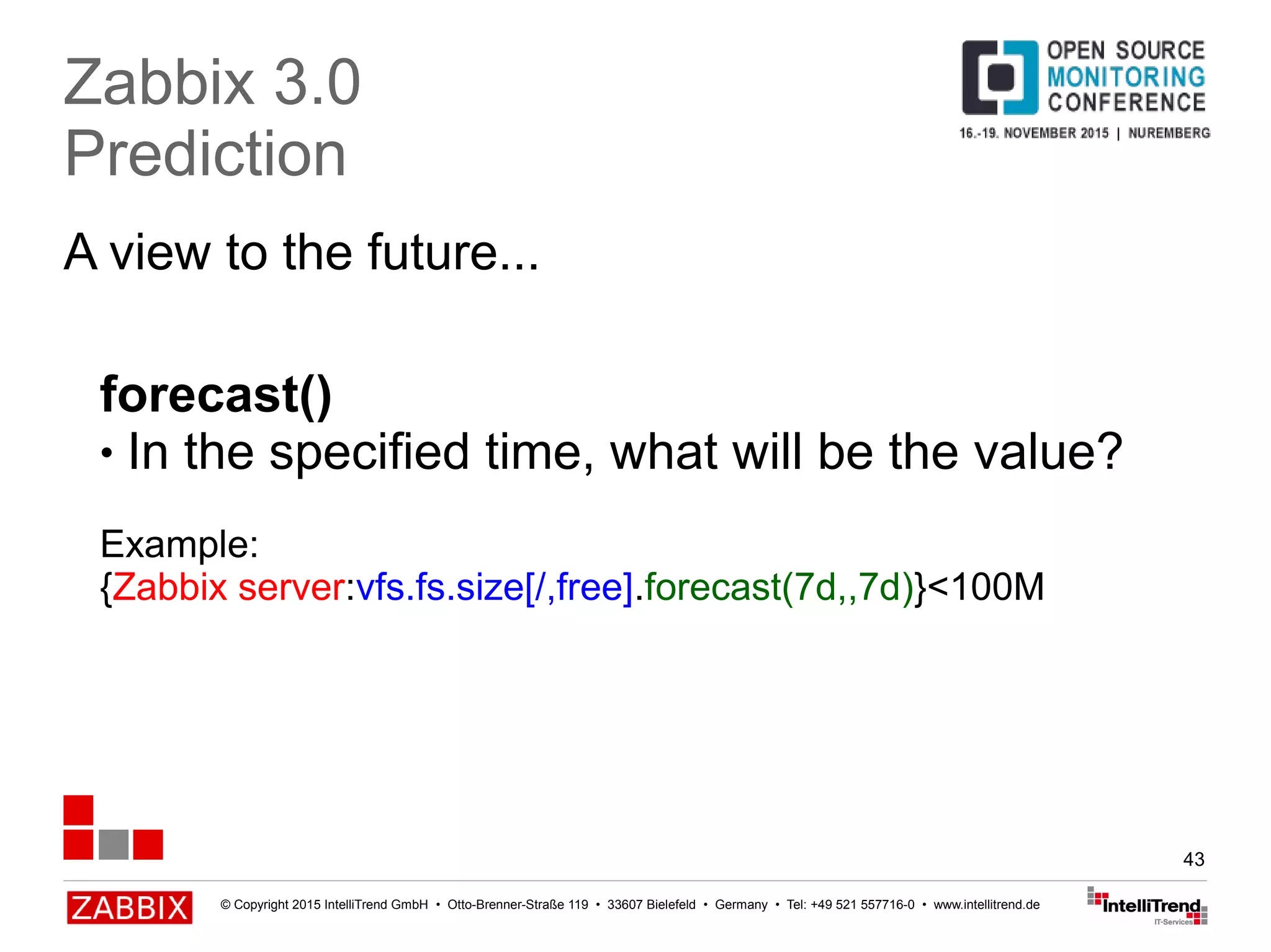 © Copyright 2015 IntelliTrend GmbH • Otto-Brenner-Straße 119 • 33607 Bielefeld • Germany • Tel: +49 521 557716-0 • www.intellitrend.de
43
A view to the future...
Zabbix 3.0
Prediction
forecast()
● In the specified time, what will be the value?
Example:
{Zabbix server:vfs.fs.size[/,free].forecast(7d,,7d)}<100M
 