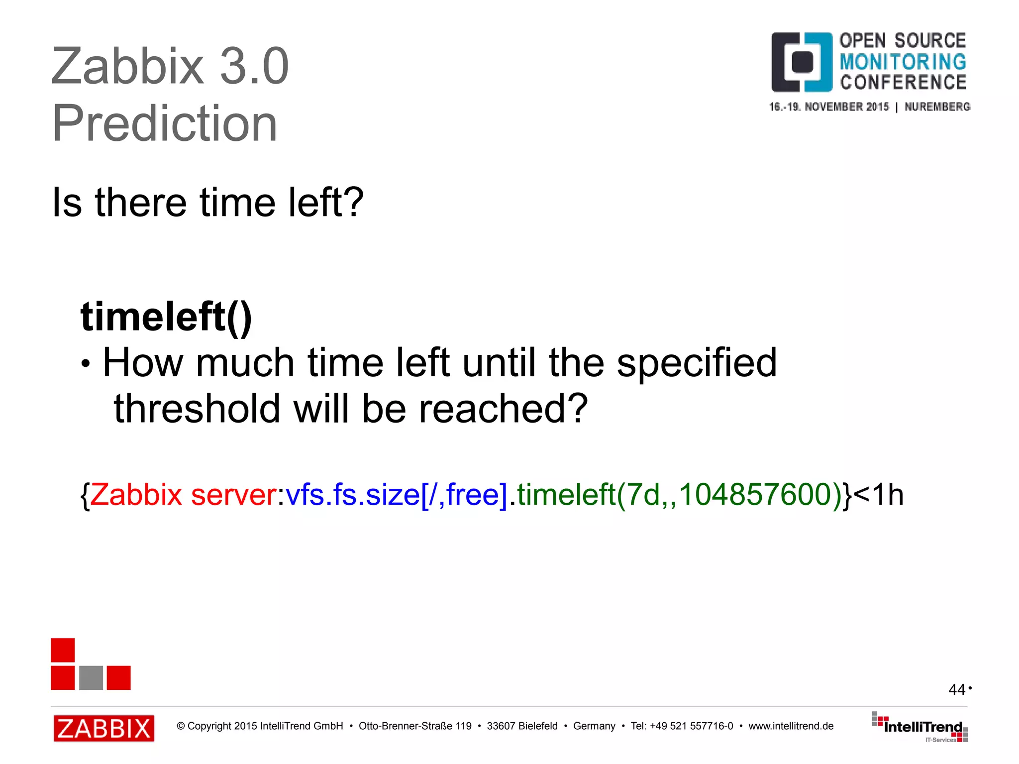© Copyright 2015 IntelliTrend GmbH • Otto-Brenner-Straße 119 • 33607 Bielefeld • Germany • Tel: +49 521 557716-0 • www.intellitrend.de
44
Is there time left?
Zabbix 3.0
Prediction
timeleft()
● How much time left until the specified
threshold will be reached?
{Zabbix server:vfs.fs.size[/,free].timeleft(7d,,104857600)}<1h
•
 
