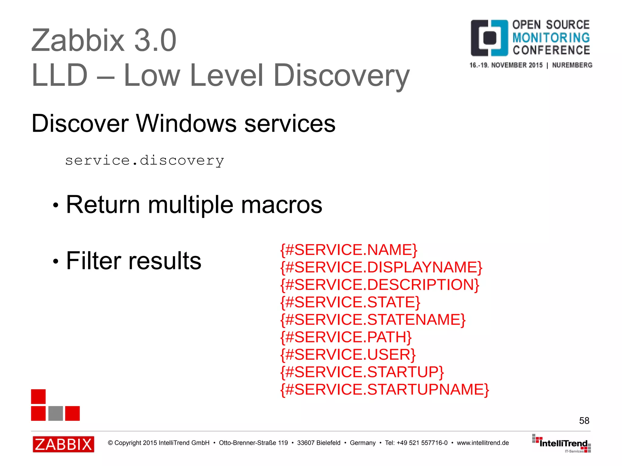 © Copyright 2015 IntelliTrend GmbH • Otto-Brenner-Straße 119 • 33607 Bielefeld • Germany • Tel: +49 521 557716-0 • www.intellitrend.de
58
Discover Windows services
Zabbix 3.0
LLD – Low Level Discovery
● Return multiple macros
● Filter results
{#SERVICE.NAME}
{#SERVICE.DISPLAYNAME}
{#SERVICE.DESCRIPTION}
{#SERVICE.STATE}
{#SERVICE.STATENAME}
{#SERVICE.PATH}
{#SERVICE.USER}
{#SERVICE.STARTUP}
{#SERVICE.STARTUPNAME}
service.discovery
 