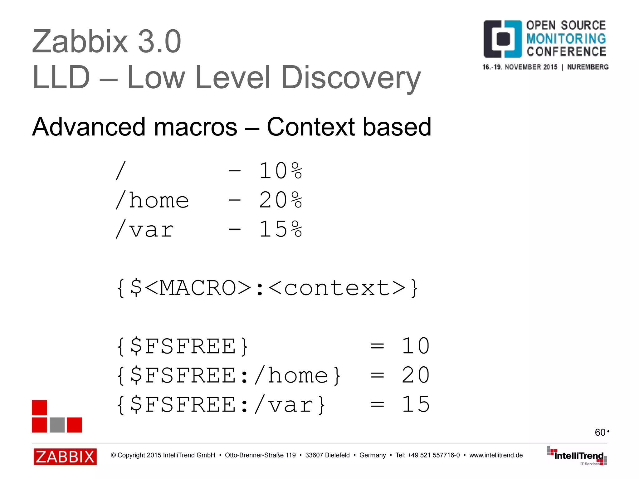 © Copyright 2015 IntelliTrend GmbH • Otto-Brenner-Straße 119 • 33607 Bielefeld • Germany • Tel: +49 521 557716-0 • www.intellitrend.de
60
Advanced macros – Context based
Zabbix 3.0
LLD – Low Level Discovery
/ – 10%
/home – 20%
/var – 15%
{$<MACRO>:<context>}
{$FSFREE} = 10
{$FSFREE:/home} = 20
{$FSFREE:/var} = 15
•
 