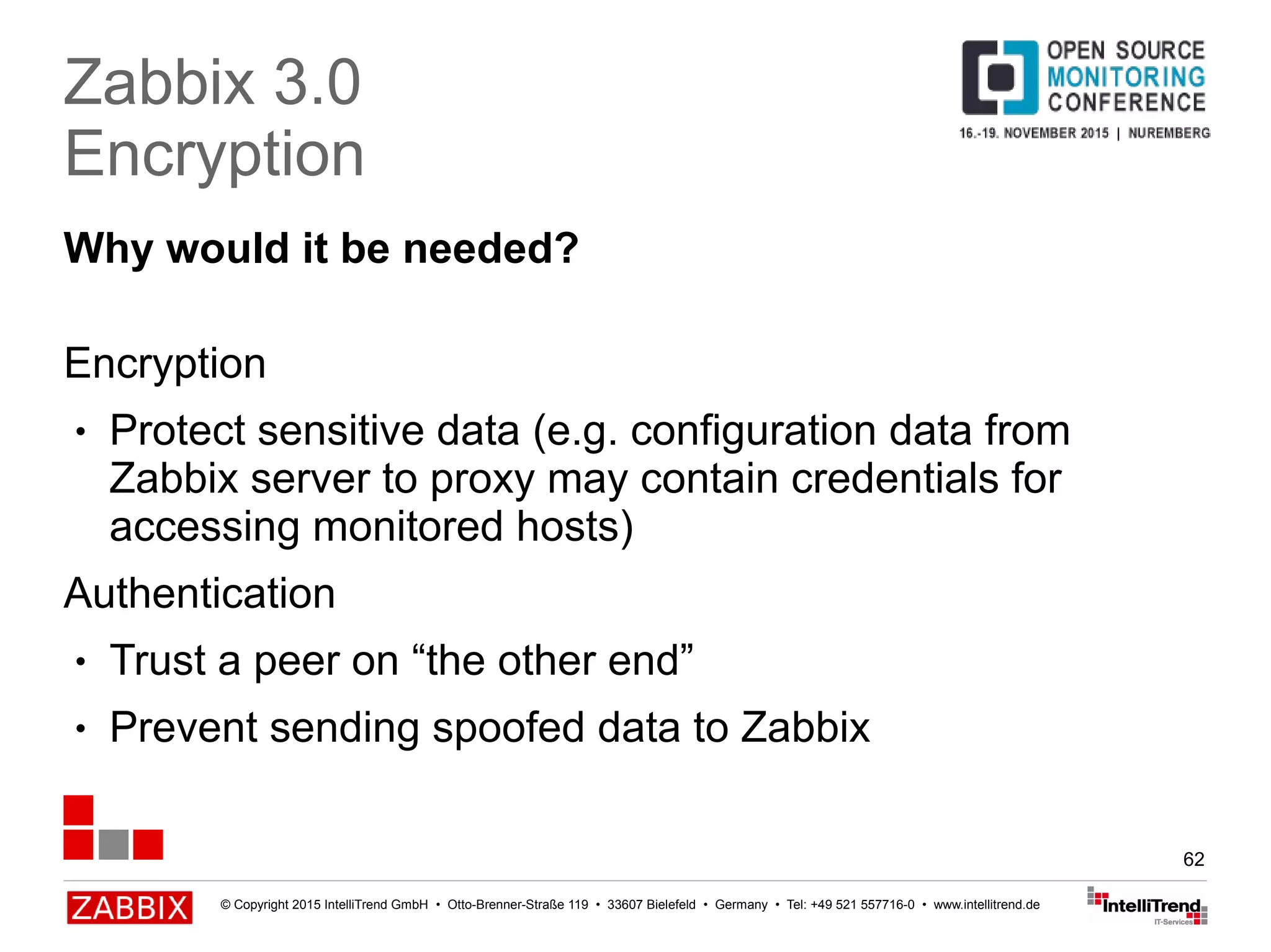 © Copyright 2015 IntelliTrend GmbH • Otto-Brenner-Straße 119 • 33607 Bielefeld • Germany • Tel: +49 521 557716-0 • www.intellitrend.de
62
Why would it be needed?
Encryption
● Protect sensitive data (e.g. configuration data from
Zabbix server to proxy may contain credentials for
accessing monitored hosts)
Authentication
● Trust a peer on “the other end”
● Prevent sending spoofed data to Zabbix
Zabbix 3.0
Encryption
 