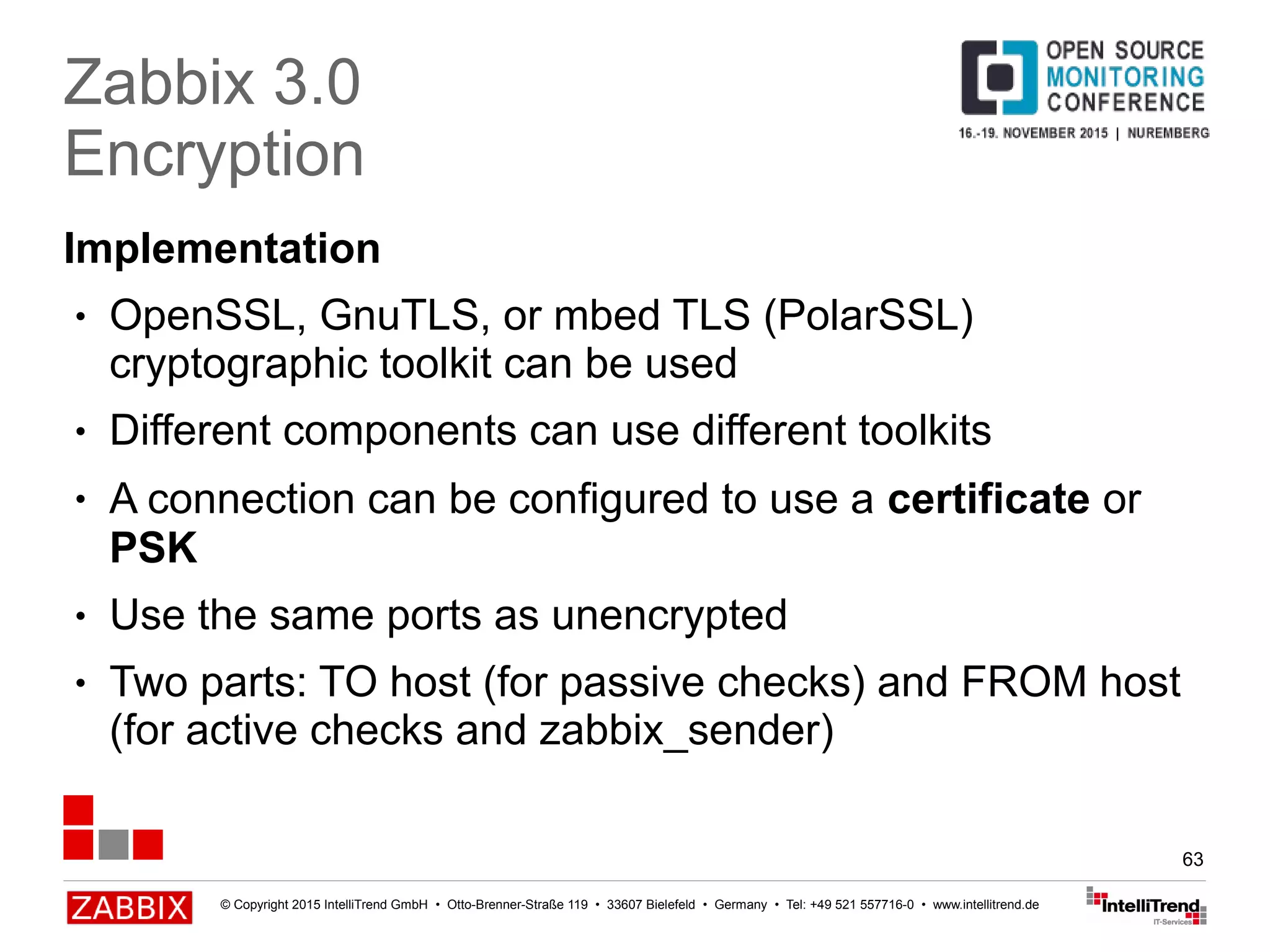 © Copyright 2015 IntelliTrend GmbH • Otto-Brenner-Straße 119 • 33607 Bielefeld • Germany • Tel: +49 521 557716-0 • www.intellitrend.de
63
Implementation
● OpenSSL, GnuTLS, or mbed TLS (PolarSSL)
cryptographic toolkit can be used
● Different components can use different toolkits
● A connection can be configured to use a certificate or
PSK
● Use the same ports as unencrypted
● Two parts: TO host (for passive checks) and FROM host
(for active checks and zabbix_sender)
Zabbix 3.0
Encryption
 