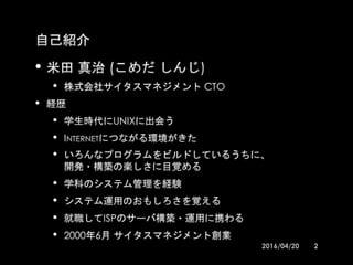 自己紹介
•米田 真治 (こめだ しんじ)
•株式会社サイタスマネジメント CTO
•経歴
•学生時代にUNIXに出会う
•INTERNETにつながる環境がきた
•いろんなプログラムをビルドしているうちに、
•開発・構築の楽しさに目覚める
•学科のシステム管理を経験
•システム運用のおもしろさを覚える
•就職してISPのサーバ構築・運用に携わる
•2000年6月 サイタスマネジメント創業
2016/04/20OSS運用管理勉強会 2
 