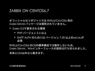 ZABBIX ON CENTOS6.7
オフィシャルなリポジトリでは RHEL6/CENTOS6 用の
ZABBIX SERVER パッケージは提供されていません。
•ZABBIX 3.0で要求される環境
•PHP バージョン 5.4 以上
•SMTP AUTH のためには バージョン 7.20 以上のLIBCURLが必
要
RHEL6/CENTOS6 のOSの標準構成では動作しないため、
ZABBIX SERVER、WEBインターフェースの提供は打ち切られました。
本体とGUI以外なら動きます。
32016/04/20OSS運用管理勉強会
 