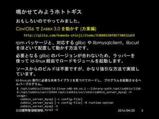 鳴かせてみようホトトギス
おもしろいのでやってみました。
CentOS6 で Zabbix 3.0 を動かす (力業編)
http://qiita.com/komeda-­‐shinji/items/93880150f85738432a59
rpm パッケージと、対応する glibc や libmysqlclient、libcurl をほどい
て配置して動かす方法です。
必要となる glibc のバージョンが合わないため、ラッパーを使って ld-
linux 経由でロードモジュールを起動します。
ソースからのビルドは不要ですが、かなり強引な方法で実現していま
す。
ld-linux.so: 実行に必要な共有ライブラリを見つけてロードし、 プログラムを起動させるヘルパープ
ログラム。
5
$  /opt/zabbix/lib64/ld-­‐linux-­‐x86-­‐64.so.2  -­‐-­‐library-­‐path  
/opt/zabbix/lib64:/opt/zabbix/usr/lib64  
/opt/zabbix/usr/sbin/zabbix_server_mysql -­‐h
usage:
zabbix_server_mysql [-­‐c  config-­‐file]
zabbix_server_mysql [-­‐c  config-­‐file]  -­‐R  runtime-­‐option
zabbix_server_mysql -­‐h
zabbix_server_mysql -­‐V
2016/04/20OSS運用管理勉強会
 