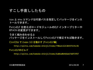 すこし手直ししたもの
yum と rpm コマンドは代替パスを指定してパッケージをインストール
できます。
PatchELF を使えばロードモジュールのELF インタープリターや
RPATH の変更ができます。
うまく組み合わせると
パッケージをインストールしてPatchELFで修正すれば動きます。
CentOS6 で Zabbix 3.0 を動かす (PatchELF編)
http://qiita.com/komeda-­‐shinji/items/798a2c12136937135c3b
PatchELFのビルド
http://qiita.com/komeda-­‐shinji/items/6a86a0b466a67ddf3f47
72016/04/20OSS運用管理勉強会
 