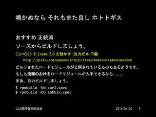 鳴かぬなら それもまた良し ホトトギス
おすすめ 正統派
ソースからビルドしましょう。
CentOS6 で Zabbix 3.0 を動かす (自力ビルド編)
http://qiita.com/komeda-­‐shinji/items/b6b7adc914a3ca8ad0cb
ビルドされたロードモジュールが公開されているものもあるようです。
もしも信頼のおけるロードモジュールが入手できるなら……。
まあ、自力ビルドしましょう。
$  rpmbuild -­‐bb  curl.spec
$  rpmbuild -­‐bb  zabbix.spec
92016/04/20OSS運用管理勉強会
 