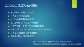 Zabbix 3.2の新機能
 トリガーの手動クローズ
 イベントタグの設定
 イベント相関関係の設定
 ヒステリシストリガーの改善
 LLDで生成したアイテムの詳細確認
 Webシナリオのエクスポートとインポート
 イベント画面から障害画面へ
 ホストグループの階層化
10
資料：Zabbixをもっと使おう @OSC 2016 Tokyo/Fall
https://www.slideshare.net/atanaka7/zabbix-osc-2016-tokyofall
 