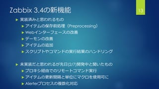 Zabbix 3.4の新機能
 実装済みと思われるもの
 アイテムの保存前処理（Preprocessing）
 Webインターフェースの改善
 デーモンの改善
 アイテムの追加
 スクリプトやコマンドの実行結果のハンドリング
 未実装だと思われるが先日(2/7)開発中と聞いたもの
 プロキシ経由でのリモートコマンド実行
 アイテムの更新間隔と単位にマクロを使用可に
 Alerterプロセスの複数化対応
13
 
