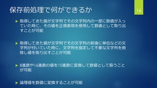 保存前処理で何ができるか
 取得してきた値が文字列でその文字列内の一部に数値が入っ
ていた時に、その値を正規表現を使用して数値として取り出
すことが可能
 取得してきた値が文字列でその文字列の前後に単位などの文
字列が付いていた時に、文字列を指定して不要な文字列を削
除し値を取り出すことが可能
 8進数や16進数の値を10進数に変換して数値として扱うこと
が可能
 論理値を数値に変換することが可能
16
 