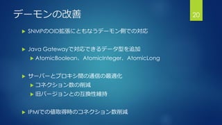 デーモンの改善
 SNMPのOID拡張にともなうデーモン側での対応
 Java Gatewayで対応できるデータ型を追加
 AtomicBoolean、AtomicInteger、AtomicLong
 サーバーとプロキシ間の通信の最適化
 コネクション数の削減
 旧バージョンとの互換性維持
 IPMIでの値取得時のコネクション数削減
20
 
