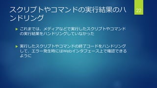 スクリプトやコマンドの実行結果のハ
ンドリング
 これまでは、メディアなどで実行したスクリプトやコマンド
の実行結果をハンドリングしていなかった
 実行したスクリプトやコマンドの終了コードをハンドリング
して、エラー発生時にはWebインタフェース上で確認できる
ように
22
 