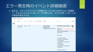エラー発生時のイベント詳細画面
 例えば、メディアスクリプトで問題があったときに0以外でexit（処理終
了）すると以下のように赤いマークが表示され、マウスを持って行くとそ
の原因が表示される
23
 