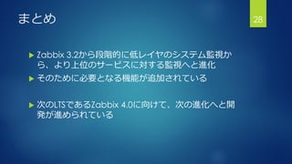 まとめ
 Zabbix 3.2から段階的に低レイヤのシステム監視か
ら、より上位のサービスに対する監視へと進化
 そのために必要となる機能が追加されている
 次のLTSであるZabbix 4.0に向けて、次の進化へと開
発が進められている
28
 