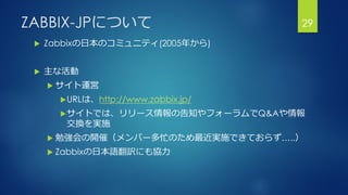 ZABBIX-JPについて
 Zabbixの日本のコミュニティ(2005年から)
 主な活動
 サイト運営
URLは、http://www.zabbix.jp/
サイトでは、リリース情報の告知やフォーラムでQ&Aや情報
交換を実施
 勉強会の開催（メンバー多忙のため最近実施できておらず…..）
 Zabbixの日本語翻訳にも協力
29
 