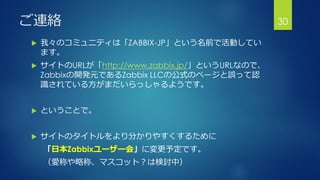 ご連絡
 我々のコミュニティは「ZABBIX-JP」という名前で活動してい
ます。
 サイトのURLが「http://www.zabbix.jp/」というURLなので、
Zabbixの開発元であるZabbix LLCの公式のページと誤って認
識されている方がまだいらっしゃるようです。
 ということで。
 サイトのタイトルをより分かりやすくするために
「日本Zabbixユーザー会」に変更予定です。
（愛称や略称、マスコット？は検討中）
30
 