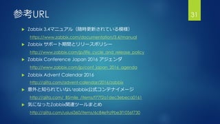 参考URL
 Zabbix 3.4マニュアル（随時更新されている模様）
https://www.zabbix.com/documentation/3.4/manual
 Zabbix サポート期間とリリースポリシー
http://www.zabbix.com/jp/life_cycle_and_release_policy
 Zabbix Conference Japan 2016 アジェンダ
http://www.zabbix.com/jp/conf_japan_2016_agenda
 Zabbix Advent Calendar 2016
http://qiita.com/advent-calendar/2016/zabbix
 意外と知られていないzabbix公式コンテナイメージ
http://qiita.com/_BSmile_/items/f77f2a1dec3ebeca0161
 気になったZabbix関連ツールまとめ
http://qiita.com/usiusi360/items/6c84e9a9be3f1056f730
31
 
