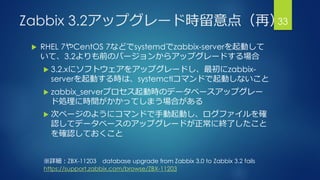Zabbix 3.2アップグレード時留意点（再）
 RHEL 7やCentOS 7などでsystemdでzabbix-serverを起動して
いて、3.2よりも前のバージョンからアップグレードする場合
 3.2.xにソフトウェアをアップグレードし、最初にzabbix-
serverを起動する時は、systemctlコマンドで起動しないこと
 zabbix_serverプロセス起動時のデータベースアップグレー
ド処理に時間がかかってしまう場合がある
 次ページのようにコマンドで手動起動し、ログファイルを確
認してデータベースのアップグレードが正常に終了したこと
を確認しておくこと
33
※詳細：ZBX-11203 database upgrade from Zabbix 3.0 to Zabbix 3.2 fails
https://support.zabbix.com/browse/ZBX-11203
 