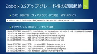 Zabbix 3.2アップグレード後の初回起動
 コマンド実行例（フォアグラウンドで実行、終了はCtrl-C）
 ログサンプル（別のターミナルで確認）
34
30488:20160916:103655.733 current database version (mandatory/optional): 02040000/02040000
30488:20160916:103655.733 required mandatory version: 03020000
30488:20160916:103655.733 starting automatic database upgrade
30488:20160916:103655.836 completed 1% of database upgrade
30488:20160916:103655.852 completed 2% of database upgrade
30488:20160916:103657.732 completed 97% of database upgrade
30488:20160916:103657.736 completed 98% of database upgrade
30488:20160916:103657.737 completed 100% of database upgrade
30488:20160916:103657.737 database upgrade fully completed
# sudo -u zabbix /usr/sbin/zabbix_server -f -c /etc/zabbix/zabbix_server.conf
 