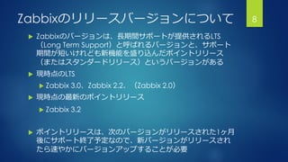 Zabbixのリリースバージョンについて
 Zabbixのバージョンは、長期間サポートが提供されるLTS
（Long Term Support）と呼ばれるバージョンと、サポート
期間が短いけれども新機能を盛り込んだポイントリリース
（またはスタンダードリリース）というバージョンがある
 現時点のLTS
 Zabbix 3.0、Zabbix 2.2、（Zabbix 2.0）
 現時点の最新のポイントリリース
 Zabbix 3.2
 ポイントリリースは、次のバージョンがリリースされた1ヶ月
後にサポート終了予定なので、新バージョンがリリースされ
たら速やかにバージョンアップすることが必要
8
 