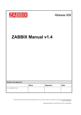 Release 009




      ZABBIX Manual v1.4




Review and Approval

                                                  Name                                         Signature                                   Date
For ZABBIX SIA:




         No part of this document may be reproduced or transmitted in any form or by any means, electronic or mechanical, for any purpose, without the express written
                                                                                                                                           permission of ZABBIX SIA


                                                                                         Copyright 2006 ZABBIX SIA, REGISTERED IN LATVIA NO: LV40003738045