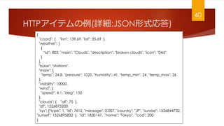 HTTPƥ(Ԕ:JSONʽ)
{
"coord": { "lon": 139.69, "lat": 35.69 },
"weather": [
{
id: 803, "main": "Clouds", "description": "broken clouds", "icon": "04d"
}
],
"base": "stations",
"main": {
"temp": 24.8, "pressure": 1020, "humidity": 41, "temp_min": 24, "temp_max": 26
},
"visibility": 10000,
"wind": {
"speed": 4.1, "deg": 150
},
"clouds": { "all": 75 },
"dt": 1526875200,
"sys": {"type": 1, "id": 7612, "message": 0.007, "country": "JP", "sunrise": 1526844732,
"sunset": 1526895832 }, "id": 1850147, "name": "Tokyo", "cod": 200
}
40
 