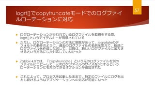 logrt[]copytruncate`ɤǤΥե
`Ʃ`ˌ
? `Ʃ`ФƤեOҕ򤹤H
logrt[]Ȥƥ७`⤵Ƥ
? `Ʃ`ηޤäơlogrotateΥ
եȤ΄Τ褦ˡ^ȥΥեǰ䤨ơҎ
եɤʤơԽϡ¤ե˳
ȤˤꤷƤʤä
? Zabbix 4.0ǤϡcopytruncateȤԪΥեe
ե˥ԩ`ơԪΥեΥ0ˤȤ
`Ʃ`ˤ⌝Ǥ륪ץ׷Ӥ줿
? ˤäơץӤޤޤǡضΥե˥
A褦ʥץꥱ`ؤΌ꤬ܤˤʤä
57
 