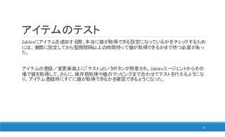 アイテムのテスト
Zabbixにアイテムを追加する際、本当に値が取得できる設定になっているかをチェックするため
には、実際に設定してから監視間隔以上の時間待って値が取得できるかまで待つ必要があっ
た。
アイテムの登録／変更画面上に「テスト」というボタンが用意され、Zabbixエージェントからその
場で値を取得して、さらに、保存前処理や値のマッピングまで合わせてテストを行えるようにな
り、アイテム登録時にすぐに値が取得できるかを確認できるようになった。
15
 