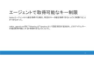 エージェントで取得可能なキー制限
Zabbixエージェントから値を取得する場合、特定のキーの値を取得できないように制限すること
ができなかった。
zabbix_agentd.conf内に「AllowKey」と「DenyKey」という設定項目が追加され、どのアイテムキー
の値を取得可能にするか制御できるようになった。
17
 