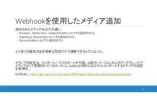 Webhookを使用したメディア追加
追加されたメディアは以下の通り。
◦ Pushover、Mattermost、Opsgenie(Zabbix 4.4.4でも追加された)
◦ PagerDuty、Slack(Zabbix 4.4.5でも追加された)
◦ Discord(Zabbix 4.4.6でも追加された)
より多くの通知方法を簡単な設定だけで連携できるようになった。
メディアの設定は、インポート／エクスポートが可能。以前のバージョンからのアップグレードで
メディアとして登録されていなかったら、Zabbix公式のGitなどからインポートするメディアの設定
を取得可。
GitのURL： https://git.zabbix.com/projects/ZBX/repos/zabbix/browse/templates/media
18
 