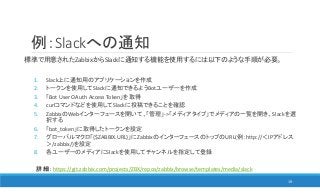 例：Slackへの通知
標準で用意されたZabbixからSlackに通知する機能を使用するには以下のような手順が必要。
1. Slack上に通知用のアプリケーションを作成
2. トークンを使用してSlackに通知できるようBotユーザーを作成
3. 「Bot User OAuth Access Token」を取得
4. curlコマンドなどを使用してSlackに投稿できることを確認
5. ZabbixのWebインターフェースを開いて、「管理」->「メディアタイプ」でメディアの一覧を開き、Slackを選
択する
6. 「bot_token」に取得したトークンを設定
7. グローバルマクロ「{$ZABBIX.URL}」にZabbixのインターフェースのトップのURL(例：http://＜IPアドレス
＞/zabbix/)を設定
8. 各ユーザーのメディアにSlackを使用してチャンネルを指定して登録
19
詳細： https://git.zabbix.com/projects/ZBX/repos/zabbix/browse/templates/media/slack
 