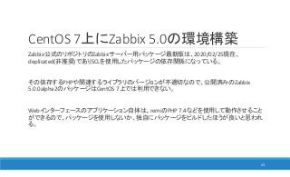 CentOS 7上にZabbix 5.0の環境構築
Zabbix公式のリポジトリのZabbixサーバー用パッケージ最新版は、2020/02/25現在、
deplicated(非推奨)でありSCLを使用したパッケージの依存関係になっている。
その依存するPHPや関連するライブラリのバージョンが不適切なので、公開済みのZabbix
5.0.0alpha2のパッケージはCentOS 7上では利用できない。
Webインターフェースのアプリケーション自体は、remiのPHP 7.4などを使用して動作させること
ができるので、パッケージを使用しないか、独自にパッケージをビルドしたほうが良いと思われ
る。
23
 