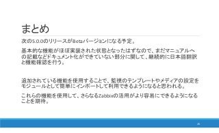 まとめ
次の5.0.0のリリースがBetaバージョンになる予定。
基本的な機能がほぼ実装された状態となったはずなので、まだマニュアルへ
の記載などドキュメント化ができていない部分に関して、継続的に日本語翻訳
と機能確認を行う。
追加されている機能を使用することで、監視のテンプレートやメディアの設定を
モジュールとして簡単にインポートして利用できるようになると思われる。
これらの機能を使用して、さらなるZabbixの活用がより容易にできるようになる
ことを期待。
26
 