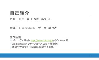 自己紹介
名前： 田中 敦（たなか あつし）
所属： 日本Zabbixユーザー会 副代表
主な活動：
◦ コミュニティサイト(http://www.zabbix.jp/)でのQ&A対応
◦ ZabbixのWebインターフェースの日本語翻訳
◦ 雑誌やWebサイトにZabbixに関する寄稿
3
 