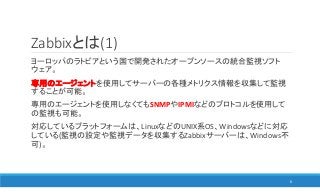 Zabbixとは(1)
ヨーロッパのラトビアという国で開発されたオープンソースの統合監視ソフト
ウェア。
専用のエージェントを使用してサーバーの各種メトリクス情報を収集して監視
することが可能。
専用のエージェントを使用しなくてもSNMPやIPMIなどのプロトコルを使用して
の監視も可能。
対応しているプラットフォームは、LinuxなどのUNIX系OS、Windowsなどに対応
している(監視の設定や監視データを収集するZabbixサーバーは、Windows不
可)。
6
 