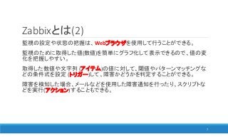 Zabbixとは(2)
監視の設定や状態の把握は、Webブラウザを使用して行うことができる。
監視のために取得した値(数値)を簡単にグラフ化して表示できるので、値の変
化を把握しやすい。
取得した数値や文字列 (アイテム)の値に対して、閾値やパターンマッチングな
どの条件式を設定 (トリガー)して、障害かどうかを判定することができる。
障害を検知した場合、メールなどを使用した障害通知を行ったり、スクリプトな
どを実行(アクション)することもできる。
7
 