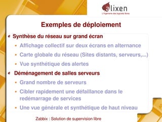 L'ingénierie des logiciels libres
Zabbix : Solution de supervision libre
Exemples de déploiement
Synthèse du réseau sur grand écran
Affichage collectif sur deux écrans en alternance
Carte globale du réseau (Sites distants, serveurs,...)
Vue synthétique des alertes
Déménagement de salles serveurs
Grand nombre de serveurs
Cibler rapidement une défaillance dans le
redémarrage de services
Une vue générale et synthétique de haut niveau
 