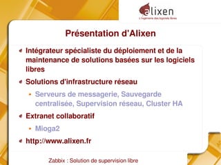 L'ingénierie des logiciels libres
Zabbix : Solution de supervision libre
Présentation d'Alixen
Intégrateur spécialiste du déploiement et de la
maintenance de solutions basées sur les logiciels
libres
Solutions d'infrastructure réseau
Serveurs de messagerie, Sauvegarde
centralisée, Supervision réseau, Cluster HA
Extranet collaboratif
Mioga2
http://www.alixen.fr
 