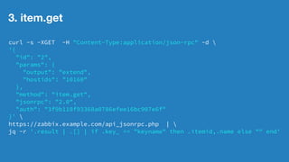2. host.get 
curl -s -XGET -H "Content-Type:application/json-rpc" -d  
'{ 
"id": "2", 
"params": { 
"output": "extend" 
}, 
"method": "host.get", 
"jsonrpc": "2.0", 
"auth": "3f9b110f93368a0786efee16bc907e6f" 
}'  
https://zabbix.example.com/api_jsonrpc.php |  
jq -r '.result[]|{hostid,name}| if .name == "hostname" then .hostid,.name else "" end' 
@社内勉強会 2014/12 林原7 
 